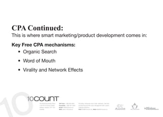 CPA Continued:
This is where smart marketing/product development comes in:
Key Free CPA mechanisms:
  •	 Organic Search
  •	 Word of Mouth
  •	 Virality and Network Effects




            The World Exchange Plaza   Toll Free: 1 866 964 6931   Providing enterprise level order fulfilment, real-time
            1150-45 O’Connor Street    Facsimile: 1 866 391 5954   provisioning and life-cycle management with custom
            Ottawa, Ontario, K1P 1A4   Email: info@10Count.ca      software solutions.
            Canada                     Web: www.10Count.ca         Rob: Rob@10count.ca | Matt: Matt@10count.ca
 