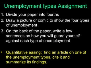 Unemployment types Assignment
1. Divide your paper into fourths
2. Draw a picture or comic to show the four types
of unemployment
3. On the back of the paper, write a few
sentences on how you will guard yourself
against each type of unemployment
• Quantitative easing: find an article on one of
the unemployment types, cite it and
summarize its findings.

 