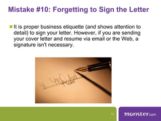 Mistake #10: Forgetting to Sign the Letter  It is proper business etiquette (and shows attention to detail) to sign your letter. However, if you are sending your cover letter and resume via email or the Web, a signature isn't necessary. 