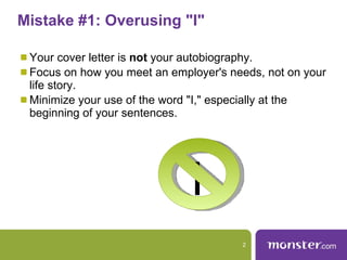 Mistake #1: Overusing "I"  Your cover letter is  not  your autobiography.  Focus on how you meet an employer's needs, not on your life story.  Minimize your use of the word "I," especially at the beginning of your sentences.  I 