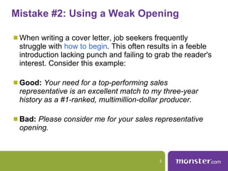 Mistake #2: Using a Weak Opening  When writing a cover letter, job seekers frequently struggle with  how to begin . This often results in a feeble introduction lacking punch and failing to grab the reader's interest. Consider this example:  Good:   Your need for a top-performing sales representative is an excellent match to my three-year history as a #1-ranked, multimillion-dollar producer. Bad:   Please consider me for your sales representative opening.  