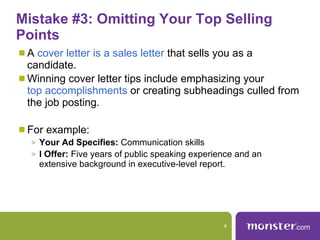Mistake #3: Omitting Your Top Selling Points  A  cover letter is a sales letter  that sells you as a candidate.  Winning cover letter tips include emphasizing your  top accomplishments  or creating subheadings culled from the job posting.  For example:  Your Ad Specifies:  Communication skills  I Offer:  Five years of public speaking experience and an extensive background in executive-level report. 
