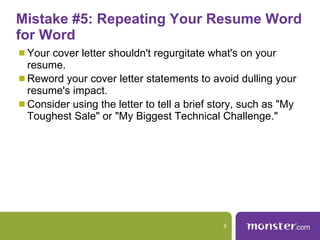 Mistake #5: Repeating Your Resume Word for Word  Your cover letter shouldn't regurgitate what's on your resume.  Reword your cover letter statements to avoid dulling your resume's impact.  Consider using the letter to tell a brief story, such as "My Toughest Sale" or "My Biggest Technical Challenge."  