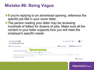 Mistake #6: Being Vague  If you're replying to an advertised opening, reference the specific job title in your cover letter.  The person reading your letter may be reviewing hundreds of letters for dozens of jobs. Make sure all the content in your letter supports how you will meet the employer's specific needs.  