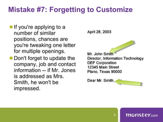 Mistake #7: Forgetting to Customize  If you're applying to a number of similar positions, chances are you're tweaking one letter for multiple openings.  Don't forget to update the company, job and contact information -- if Mr. Jones is addressed as Mrs. Smith, he won't be impressed.  
