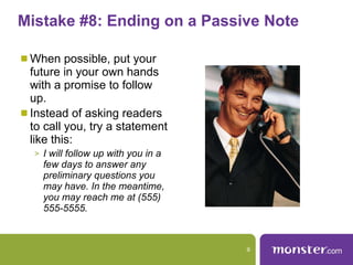 Mistake #8: Ending on a Passive Note  When possible, put your future in your own hands with a promise to follow up.  Instead of asking readers to call you, try a statement like this:  I will follow up with you in a few days to answer any preliminary questions you may have. In the meantime, you may reach me at (555) 555-5555.  