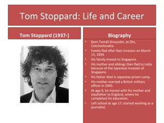 Tom Stoppard: Life and Career
Tom Stoppard (1937-) Biography
• Born Tomáš Straussler, at Zlín,
Czechoslovakia.
• Family fled after Nazi invasion on March
15, 1939.
• His family moved to Singapore .
• His mother and siblings then fled to India
because of the Japanese invasion of
Singapore.
• His father died in Japanese prison camp.
• His mother married a British military
officer in 1945.
• At age 9, he moved with his mother and
stepfather to England, where he
completed his education.
• Left school at age 17; started working as a
journalist.
 