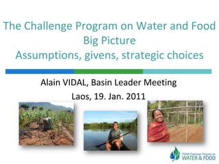The Challenge Program on Water and Food
               Big Picture
  Assumptions, givens, strategic choices

       Alain VIDAL, Basin Leader Meeting
               Laos, 19. Jan. 2011
 