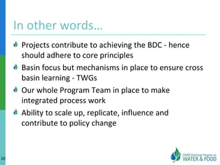 In other words…
      Projects contribute to achieving the BDC - hence
      should adhere to core principles
      Basin focus but mechanisms in place to ensure cross
      basin learning - TWGs
      Our whole Program Team in place to make
      integrated process work
      Ability to scale up, replicate, influence and
      contribute to policy change


10
 