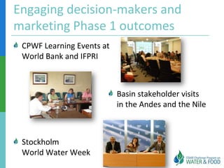 Engaging decision-makers and
marketing Phase 1 outcomes
 CPWF Learning Events at
 World Bank and IFPRI



                           Basin stakeholder visits
                           in the Andes and the Nile



 Stockholm
 World Water Week
 