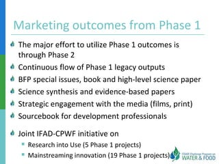 Marketing outcomes from Phase 1
The major effort to utilize Phase 1 outcomes is
through Phase 2
Continuous flow of Phase 1 legacy outputs
BFP special issues, book and high-level science paper
Science synthesis and evidence-based papers
Strategic engagement with the media (films, print)
Sourcebook for development professionals

Joint IFAD-CPWF initiative on
  Research into Use (5 Phase 1 projects)
  Mainstreaming innovation (19 Phase 1 projects)
 