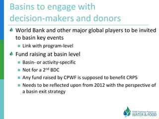 Basins to engage with
decision-makers and donors
 World Bank and other major global players to be invited
 to basin key events
    Link with program-level
 Fund raising at basin level
    Basin- or activity-specific
    Not for a 2nd BDC
    Any fund raised by CPWF is supposed to benefit CRP5
    Needs to be reflected upon from 2012 with the perspective of
     a basin exit strategy
 