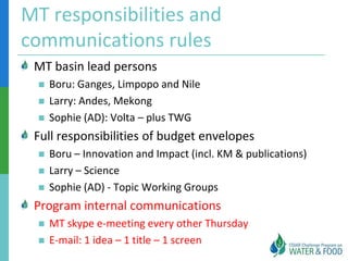 MT responsibilities and
communications rules
 MT basin lead persons
    Boru: Ganges, Limpopo and Nile
    Larry: Andes, Mekong
    Sophie (AD): Volta – plus TWG
 Full responsibilities of budget envelopes
    Boru – Innovation and Impact (incl. KM & publications)
    Larry – Science
    Sophie (AD) - Topic Working Groups
 Program internal communications
    MT skype e-meeting every other Thursday
    E-mail: 1 idea – 1 title – 1 screen
 