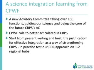 A science integration learning from
CPWF
 A new Advisory Committee taking over CSC
 functions, guiding our science and being the core of
 the future CRP5’s AC
 CPWF role to better articulated in CRP5
 Start from present writing and build the justification
 for effective integration as a way of strengthening
 CRP5 - in practice test our BDC approach on 1-2
 regional hubs
 
