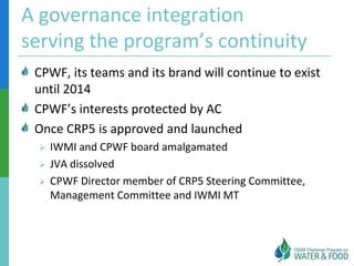A governance integration
serving the program’s continuity
 CPWF, its teams and its brand will continue to exist
 until 2014
 CPWF’s interests protected by AC
 Once CRP5 is approved and launched
    IWMI and CPWF board amalgamated
    JVA dissolved
    CPWF Director member of CRP5 Steering Committee,
     Management Committee and IWMI MT
 