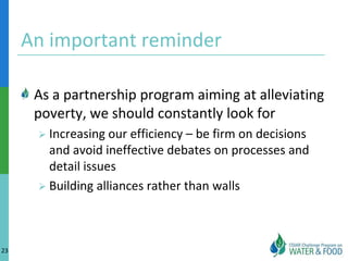 An important reminder

      As a partnership program aiming at alleviating
      poverty, we should constantly look for
       Increasing  our efficiency – be firm on decisions
        and avoid ineffective debates on processes and
        detail issues
       Building alliances rather than walls




23
 