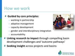 How we work
 Guided by core principles:
     working in partnership
     adaptive management
     capacity development
     gender and interdisciplinary integration
     accountability
 Linking research to impact through compelling basin
 development challenges and ‘outcome pathways’
 Seeking insight across projects and basins
 