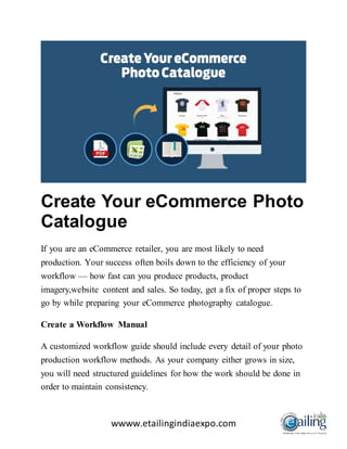 wwww.etailingindiaexpo.com
Create Your eCommerce Photo
Catalogue
If you are an eCommerce retailer, you are most likely to need
production. Your success often boils down to the efficiency of your
workflow — how fast can you produce products, product
imagery,website content and sales. So today, get a fix of proper steps to
go by while preparing your eCommerce photography catalogue.
Create a Workflow Manual
A customized workflow guide should include every detail of your photo
production workflow methods. As your company either grows in size,
you will need structured guidelines for how the work should be done in
order to maintain consistency.
 