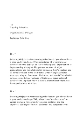 10
Creating Effective
Organizational Designs
Professor John Coy
10 - *
Learning ObjectivesAfter reading this chapter, you should have
a good understanding of:The importance of organizational
structure and the concept of the “boundaryless” organization in
implementing strategies.The growth patterns of major
corporations and the relationship between a firm’s strategy and
its structure.Each of the traditional types of organizational
structure: simple, functional, divisional, and matrixThe relative
advantages and disadvantages of traditional organizational
structureThe implications of a firm’s international operations
for organizational structure
10 - *
Learning ObjectivesAfter reading this chapter, you should have
a good understanding of:Why there is no “one best way” to
design strategic reward and evaluation systems, and the
important contingent roles of business- and corporate-level
 