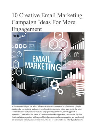 10 Creative Email Marketing
Campaign Ideas For More
Engagement
In the fast-paced digital era, where inboxes overflow with an avalanche of messages vying for
attention, the conventional methods of email marketing campaign might seem lost in the noise.
To truly resonate with your audience and forge genuine connections, a fresh approach is
imperative. This is where the fusion of creativity and marketing prowess comes to the forefront.
Email marketing campaign, while an established cornerstone of communication, has transformed
into an intricate art that demands innovation. The rise of social media and other digital channels
 