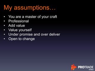 My assumptions…
• You are a master of your craft
• Professional
• Add value
• Value yourself
• Under promise and over deliver
• Open to change
 