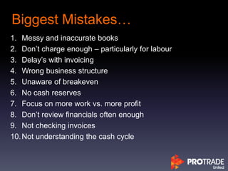 Biggest Mistakes…
1. Messy and inaccurate books
2. Don’t charge enough – particularly for labour
3. Delay’s with invoicing
4. Wrong business structure
5. Unaware of breakeven
6. No cash reserves
7. Focus on more work vs. more profit
8. Don’t review financials often enough
9. Not checking invoices
10.Not understanding the cash cycle
 