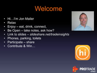 Welcome
• Hi…I’m Jon Mailer
• Relax
• Enjoy – eat, drink, connect,
• Be Open – take notes, ask how?
• Link to slides – slideshare.net/tradeinsights
• Phones, parking, toilets
• Participate – share
• Contribute & Win…
 