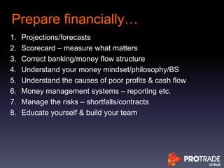 Prepare financially…
1. Projections/forecasts
2. Scorecard – measure what matters
3. Correct banking/money flow structure
4. Understand your money mindset/philosophy/BS
5. Understand the causes of poor profits & cash flow
6. Money management systems – reporting etc.
7. Manage the risks – shortfalls/contracts
8. Educate yourself & build your team
 