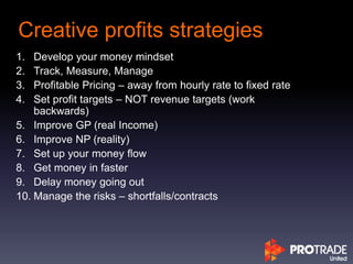 Creative profits strategies
1. Develop your money mindset
2. Track, Measure, Manage
3. Profitable Pricing – away from hourly rate to fixed rate
4. Set profit targets – NOT revenue targets (work
backwards)
5. Improve GP (real Income)
6. Improve NP (reality)
7. Set up your money flow
8. Get money in faster
9. Delay money going out
10. Manage the risks – shortfalls/contracts
 