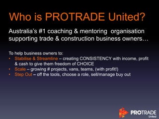 Who is PROTRADE United?
Australia’s #1 coaching & mentoring organisation
supporting trade & construction business owners…
To help business owners to:
• Stabilise & Streamline – creating CONSISTENCY with income, profit
& cash to give them freedom of CHOICE
• Scale – growing # projects, vans, teams, (with profit!)
• Step Out – off the tools, choose a role, sell/manage buy out
 