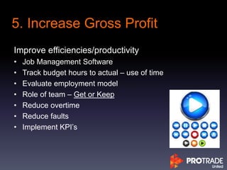 Improve efficiencies/productivity
• Job Management Software
• Track budget hours to actual – use of time
• Evaluate employment model
• Role of team – Get or Keep
• Reduce overtime
• Reduce faults
• Implement KPI’s
5. Increase Gross Profit
 