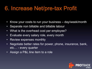 • Know your costs to run your business – day/week/month
• Separate non billable and billable labour
• What is the overhead cost per employee?
• Evaluate every salary role, every month
• Review expenses monthly
• Negotiate better rates for power, phone, insurance, bank,
etc… - every quarter
• Assign a P&L line item to a role
6. Increase Net/pre-tax Profit
 