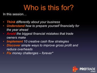 Who is this for?
In this session…
• Think differently about your business
• Understand how to prepare yourself financially for
the year ahead
• Avoid the biggest financial mistakes that trade
owners make
• Implement 10 creative cash flow strategies
• Discover simple ways to improve gross profit and
reduce overheads
• Fix money challenges – forever*
 