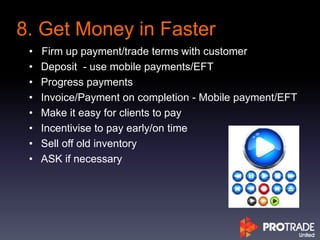 8. Get Money in Faster
• Firm up payment/trade terms with customer
• Deposit - use mobile payments/EFT
• Progress payments
• Invoice/Payment on completion - Mobile payment/EFT
• Make it easy for clients to pay
• Incentivise to pay early/on time
• Sell off old inventory
• ASK if necessary
 