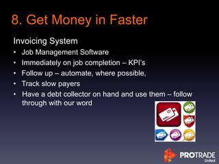 Invoicing System
• Job Management Software
• Immediately on job completion – KPI’s
• Follow up – automate, where possible,
• Track slow payers
• Have a debt collector on hand and use them – follow
through with our word
8. Get Money in Faster
 