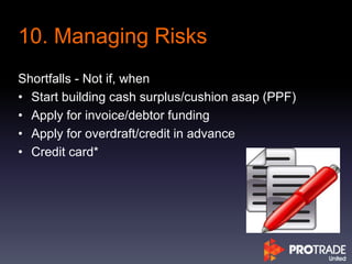 10. Managing Risks
Shortfalls - Not if, when
• Start building cash surplus/cushion asap (PPF)
• Apply for invoice/debtor funding
• Apply for overdraft/credit in advance
• Credit card*
 