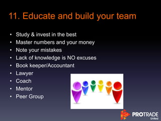 • Study & invest in the best
• Master numbers and your money
• Note your mistakes
• Lack of knowledge is NO excuses
• Book keeper/Accountant
• Lawyer
• Coach
• Mentor
• Peer Group
11. Educate and build your team
 
