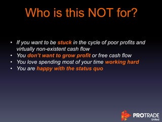 Who is this NOT for?
• If you want to be stuck in the cycle of poor profits and
virtually non-existent cash flow
• You don’t want to grow profit or free cash flow
• You love spending most of your time working hard
• You are happy with the status quo
 