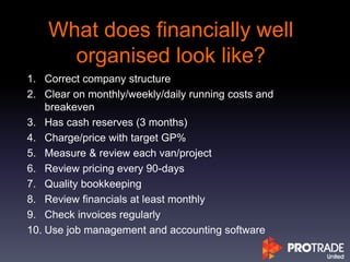 What does financially well
organised look like?
1. Correct company structure
2. Clear on monthly/weekly/daily running costs and
breakeven
3. Has cash reserves (3 months)
4. Charge/price with target GP%
5. Measure & review each van/project
6. Review pricing every 90-days
7. Quality bookkeeping
8. Review financials at least monthly
9. Check invoices regularly
10. Use job management and accounting software
 