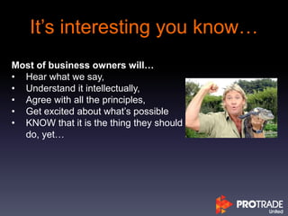 It’s interesting you know…
Most of business owners will…
• Hear what we say,
• Understand it intellectually,
• Agree with all the principles,
• Get excited about what’s possible
• KNOW that it is the thing they should
do, yet…
 