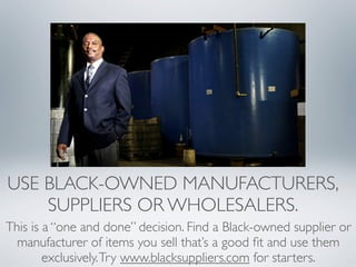 USE BLACK-OWNED MANUFACTURERS,
    SUPPLIERS OR WHOLESALERS.
This is a “one and done” decision. Find a Black-owned supplier or
  manufacturer of items you sell that’s a good ﬁt and use them
        exclusively. Try www.blacksuppliers.com for starters.
 