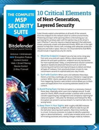 10 Critical Elements
of Next-Generation,
Layered Security
Cyber threats exploit vulnerabilities at all levels of the network,
from the endpoint to the network stack to runtime environments.
Protecting one layer while ignoring others is like locking your car,
but leaving the windows open with the ignition key on the driver’s
seat. Effective IT security requires a layered approach that addresses
known, previously unseen and advanced threats. MSPs are in the right
position to help their clients craft a strategy with adequate protection
measures and tools in place. Here are 10 critical elements that MSPs
should include in layered security for clients.
1. 	 Mind the Endpoint: Endpoint security has come a long way
from anti-virus and anti-spam. While a robust solution still
delivers AV and spam protection, endpoint security has become
far more sophisticated. Today, a comprehensive solution combines
signature-based and advanced features such as real-time
monitoring and machine learning techniques to detect and block
all types of malware, from previously known viruses to new
ransomware variants to sophisticated zero-day threats.
2. 	 Surf with Caution: When users visit websites these days,
there’s a risk they unwittingly will access infected or inappropriate
content. MSPs’ clients need web content filtering to prevent this
from happening. Dynamic web content control allows you to block
users and applications from accessing websites based on the
content.
3. Avoid Prying Eyes: Full disk encryption is a necessary measure
these days, especially when users carry laptops around. To add
value for clients, MSPs should consider a solution with a central
console supporting key management and compliance reporting for
native encryption --BitLocker for Windows and FileVault for Mac.
Encryption can prevent a serious breach if a machine falls into the
wrong hands.
4. Keep Them in Your Sights: With roughly 400,000 malware
samples emerging daily, no MSP can afford to take its eye off
the ball when securing client systems. Real-time monitoring
is a must. It ensures a process is in place to identify suspicious
signs or abnormal behavior – and to take remedial action such as
terminating processes and undoing changes made by malware.
 