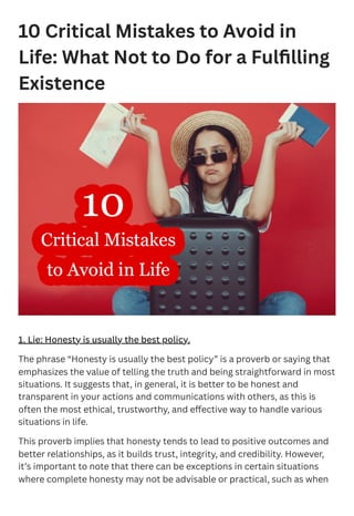 10 Critical Mistakes to Avoid in
Life: What Not to Do for a Fulfilling
Existence
1. Lie: Honesty is usually the best policy.
The phrase “Honesty is usually the best policy” is a proverb or saying that
emphasizes the value of telling the truth and being straightforward in most
situations. It suggests that, in general, it is better to be honest and
transparent in your actions and communications with others, as this is
often the most ethical, trustworthy, and effective way to handle various
situations in life.
This proverb implies that honesty tends to lead to positive outcomes and
better relationships, as it builds trust, integrity, and credibility. However,
it’s important to note that there can be exceptions in certain situations
where complete honesty may not be advisable or practical, such as when
 