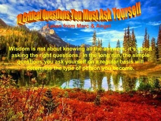 Taken from Marc & Angel



Wisdom is not about knowing all the answers; it’s about
 asking the right questions. In the long run, the simple
   questions you ask yourself on a regular basis will
      determine the type of person you become.
 