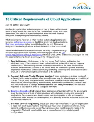 10 Critical Requirements of Cloud Applications
April 18, 2011 by Steven John

Another day, and another software vendor—or two, or three—will announce
some strategy around the cloud. As a CIO, I've benefitted hugely from cloud
applications, and view it as a positive sign that more and more software
companies are exploring alternative delivery models.

What concerns me, however, is when vendors tout cloud applications (also
known as software-as-a-service, or SaaS) that aren't real cloud applications.
Real cloud applications deliver incredible benefits, but only if they were
designed to be cloud applications, and are delivered in a true cloud model.

So we decided here at Workday to document the many components that go
into cloud applications in an important, educational paper we call the "10
Critical Requirements for Cloud Applications." I believe CIOs, CFOs, and business managers will find
this paper enlightening. Here's a summary of the 10 requirements:

   1. True Multi-tenancy. Multi-tenancy is the only proven SaaS delivery architecture that
      eliminates many of the problems created by the traditional software licensing and upgrade
      model—period. Multi-tenancy ensures that every customer is on the same version of the
      software. That means no customer is left behind when the software is updated, and in my
      experience that fosters a fantastic community for sharing knowledge and resources with other
      CIOs, all of whom are using the same version of the software.

   2. Regularly Delivered, Vendor-Managed Updates. A cloud application is a single version of
      software that is regularly updated, often several times a year, for all customers, at no additional
      charge. Change every four years is not a sustainable model (and never really was) as our
      industries are constantly evolving and innovating, and business partners and customers won't
      wait four years for us to change. We need partners that keep pace with us, not ones that
      require us to slow down in order to keep pace with them.

   3. Seamless Integration On Demand. Cloud applications should be built from the ground up to
      lower the cost, time, and risk of integrating them with existing on-premise and on-demand
      applications. As a customer you should expect your cloud provider to offer an integration
      platform and tools, a strong partner ecosystem, and generally whatever assistance you require
      for pain-free integrations.

   4. Business-Driven Configurability. Cloud apps should be configurable, so your IT organization
      is freed from costly customizations (the most over-rated virtue of traditional software, in my
      opinion), and businesspeople can configure processes that meet the specific needs of the
      organization. That said, you should be able to choose from among multiple types of
      configurations.
 