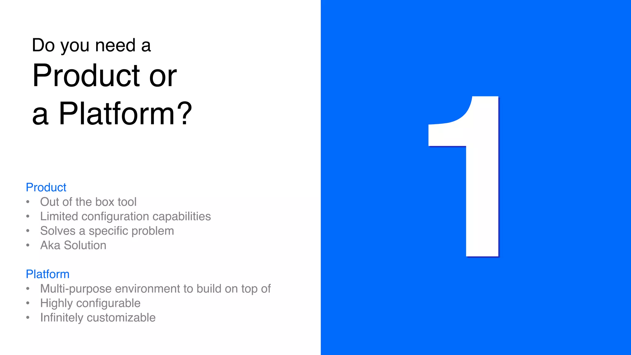 Do you need a 
Product or
a Platform?
Product
• Out of the box tool
• Limited configuration capabilities
• Solves a specific problem
• Aka Solution
Platform
• Multi-purpose environment to build on top of
• Highly configurable
• Infinitely customizable
1
 