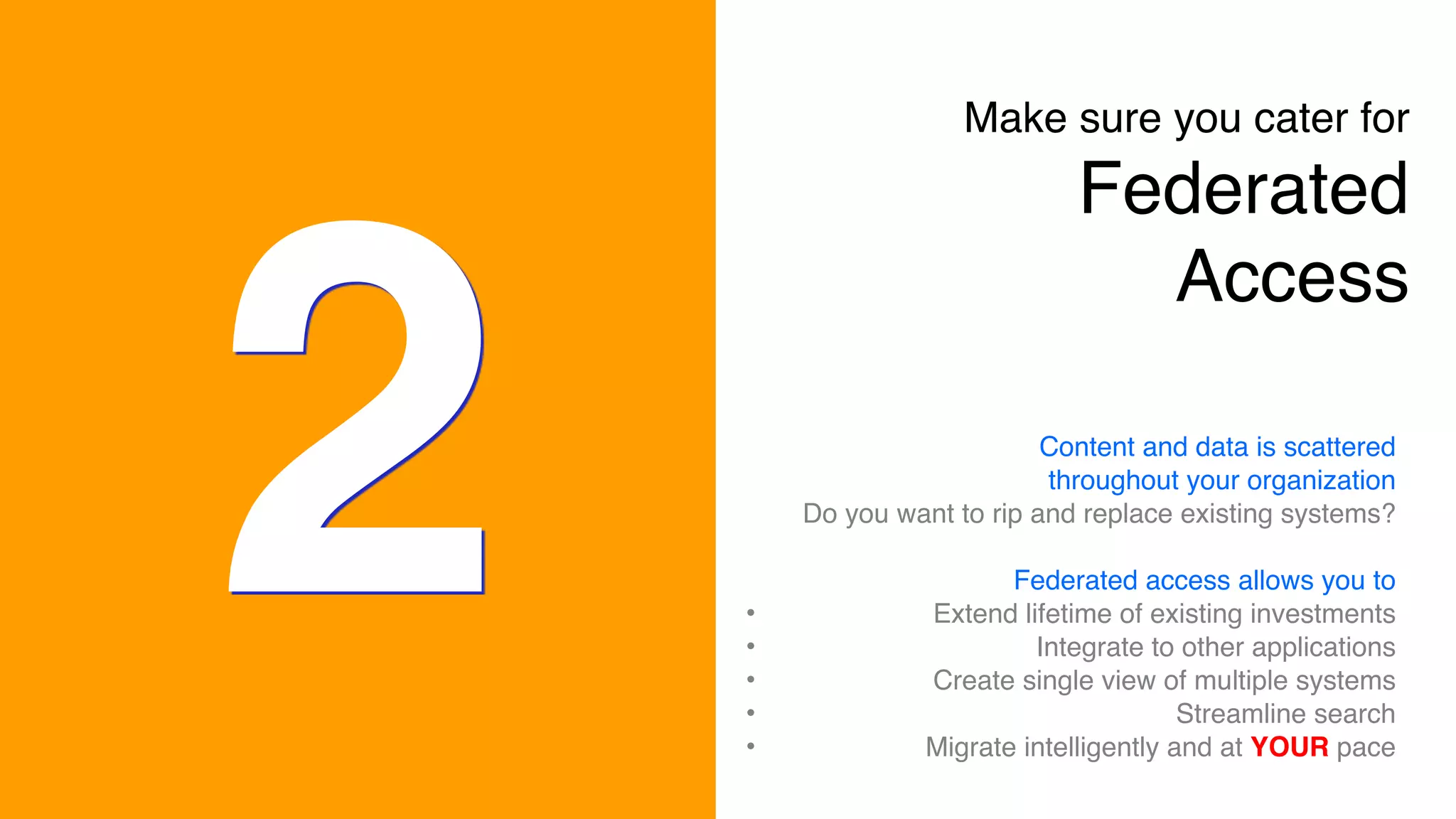 2
Make sure you cater for 
Federated
Access
Content and data is scattered
throughout your organization
Do you want to rip and replace existing systems?
Federated access allows you to
• Extend lifetime of existing investments
• Integrate to other applications
• Create single view of multiple systems
• Streamline search
• Migrate intelligently and at YOUR pace
 