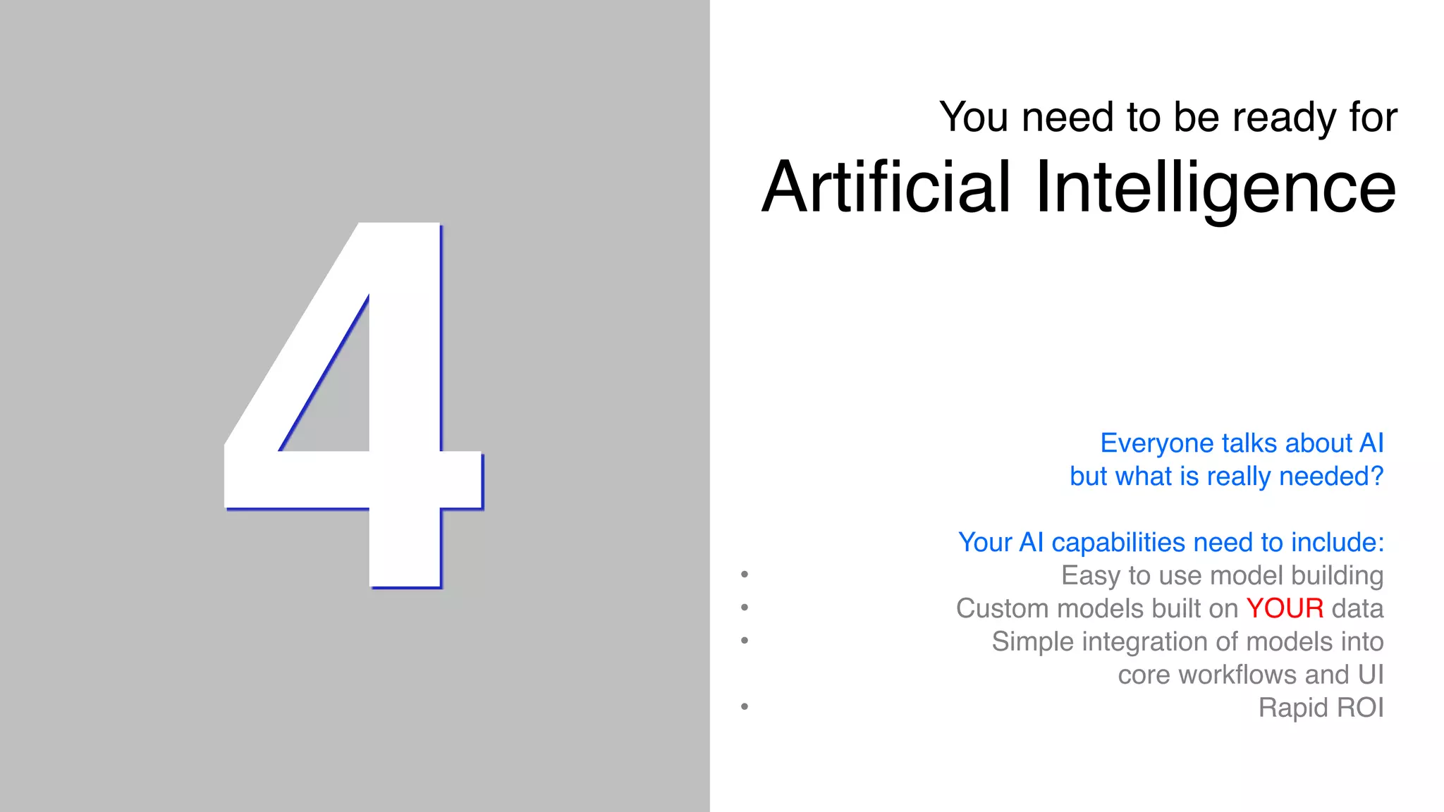 4
You need to be ready for  
Artificial Intelligence
Everyone talks about AI
but what is really needed?
Your AI capabilities need to include:
• Easy to use model building
• Custom models built on YOUR data
• Simple integration of models into
core workflows and UI
• Rapid ROI
 