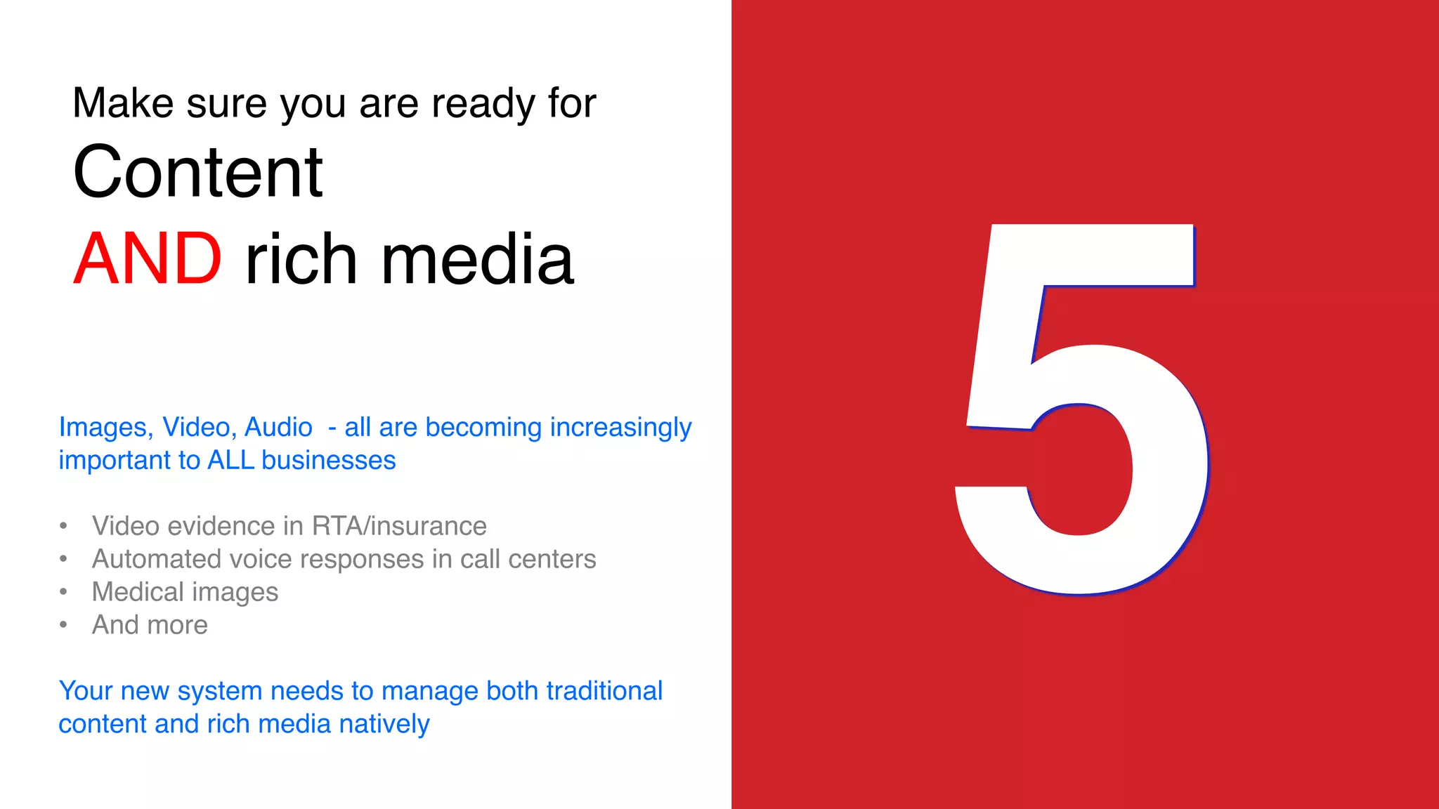 Make sure you are ready for
Content
AND rich media
5Images, Video, Audio - all are becoming increasingly
important to ALL businesses
• Video evidence in RTA/insurance
• Automated voice responses in call centers
• Medical images
• And more
Your new system needs to manage both traditional
content and rich media natively
 