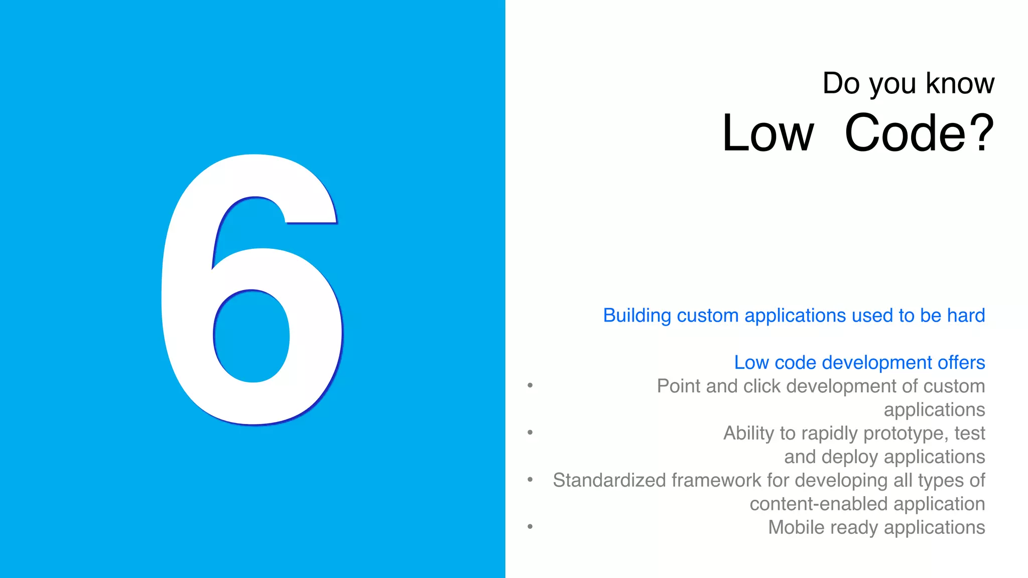 6
Do you know 
Low Code?
Building custom applications used to be hard
Low code development offers
• Point and click development of custom
applications
• Ability to rapidly prototype, test
and deploy applications
• Standardized framework for developing all types of
content-enabled application
• Mobile ready applications
 
